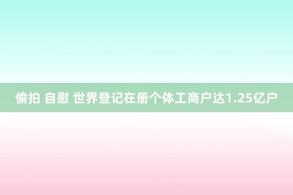 偷拍 自慰 世界登记在册个体工商户达1.25亿户