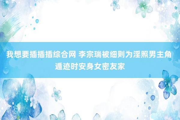 我想要插插插综合网 李宗瑞被细则为淫照男主角 遁迹时安身女密友家