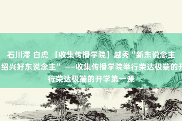 石川澪 白虎 【收集传播学院】越秀“新东说念主”遇上了“绍兴好东说念主” ——收集传播学院举行荣达极端的开学第一课