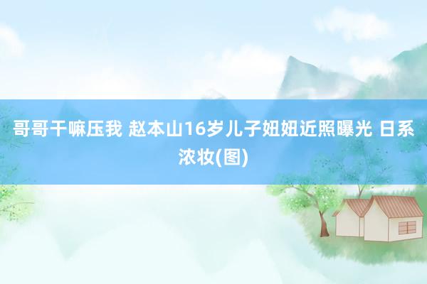 哥哥干嘛压我 赵本山16岁儿子妞妞近照曝光 日系浓妆(图)