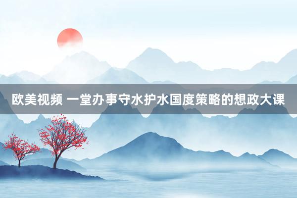 欧美视频 一堂办事守水护水国度策略的想政大课