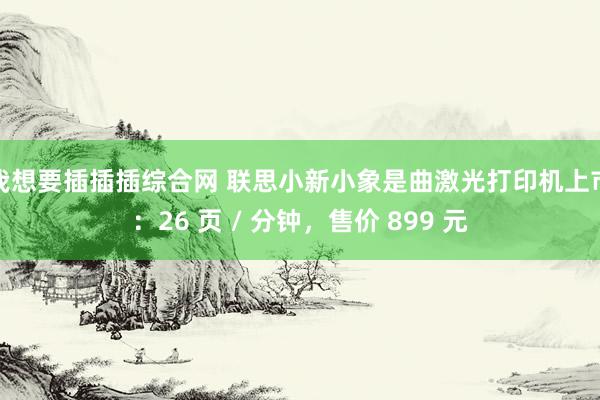 我想要插插插综合网 联思小新小象是曲激光打印机上市：26 页 / 分钟，售价 899 元