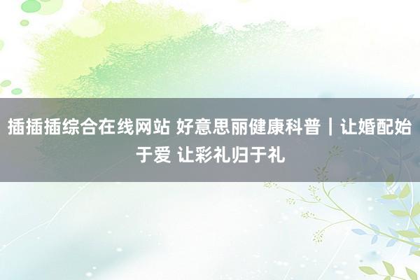 插插插综合在线网站 好意思丽健康科普｜让婚配始于爱 让彩礼归于礼