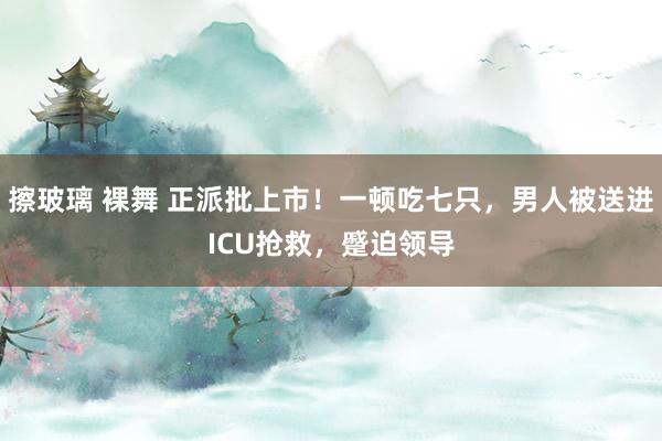 擦玻璃 裸舞 正派批上市！一顿吃七只，男人被送进ICU抢救，蹙迫领导
