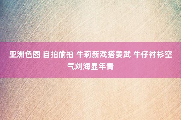 亚洲色图 自拍偷拍 牛莉新戏搭姜武 牛仔衬衫空气刘海显年青