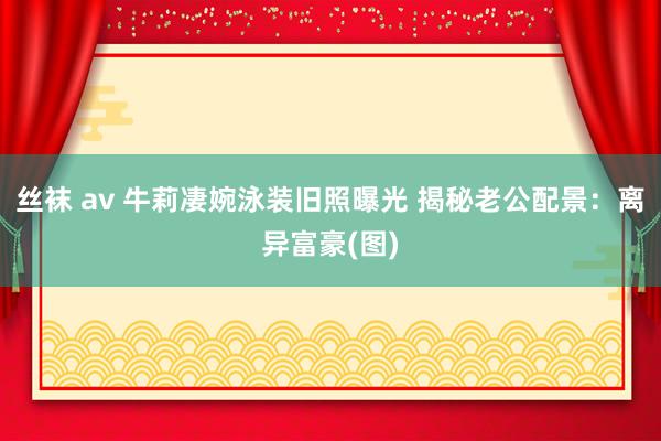 丝袜 av 牛莉凄婉泳装旧照曝光 揭秘老公配景：离异富豪(图)