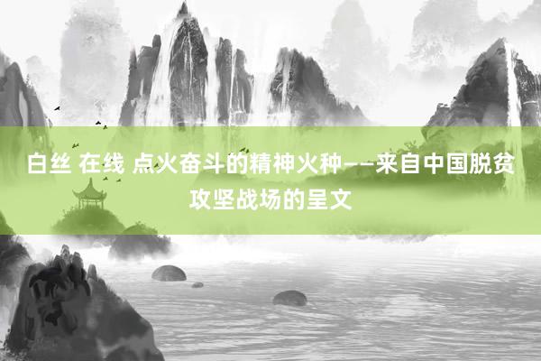 白丝 在线 点火奋斗的精神火种——来自中国脱贫攻坚战场的呈文