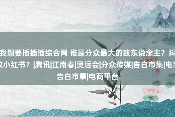 我想要插插插综合网 谁是分众最大的敌东说念主？抖音如故小红书？|腾讯|江南春|奥运会|分众传媒|告白市集|电商平台