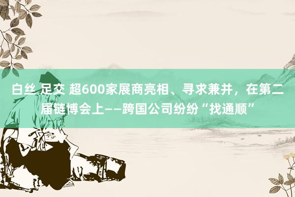 白丝 足交 超600家展商亮相、寻求兼并，在第二届链博会上——跨国公司纷纷“找通顺”