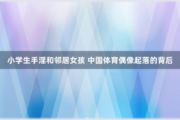 小学生手淫和邻居女孩 中国体育偶像起落的背后