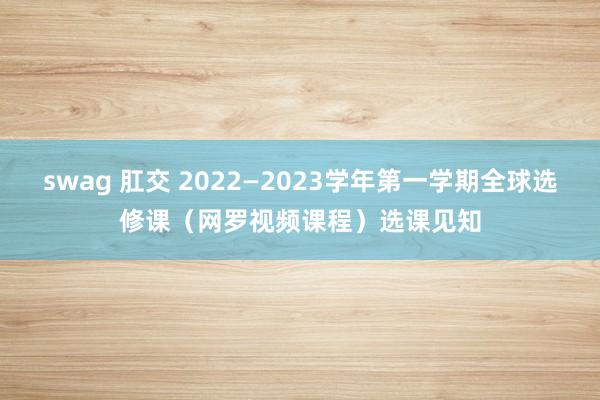 swag 肛交 2022—2023学年第一学期全球选修课（网罗视频课程）选课见知