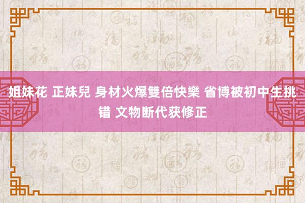 姐妹花 正妹兒 身材火爆雙倍快樂 省博被初中生挑错 文物断代获修正