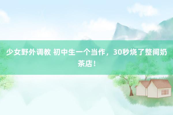 少女野外调教 初中生一个当作，30秒烧了整间奶茶店！