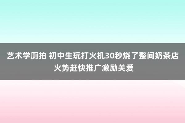 艺术学厕拍 初中生玩打火机30秒烧了整间奶茶店 火势赶快推广激励关爱