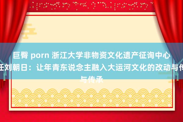 巨臀 porn 浙江大学非物资文化遗产征询中心主任刘朝日：让年青东说念主融入大运河文化的改动与传承