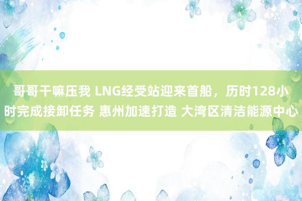 哥哥干嘛压我 LNG经受站迎来首船，历时128小时完成接卸任务 惠州加速打造 大湾区清洁能源中心