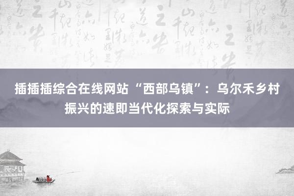 插插插综合在线网站 “西部乌镇”：乌尔禾乡村振兴的速即当代化探索与实际