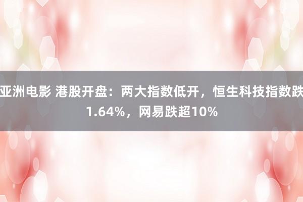 亚洲电影 港股开盘：两大指数低开，恒生科技指数跌1.64%，网易跌超10%