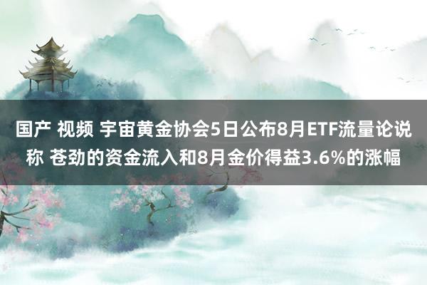 国产 视频 宇宙黄金协会5日公布8月ETF流量论说称 苍劲的资金流入和8月金价得益3.6%的涨幅