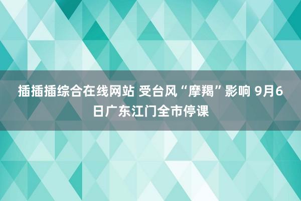 插插插综合在线网站 受台风“摩羯”影响 9月6日广东江门全市停课