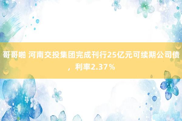 哥哥啪 河南交投集团完成刊行25亿元可续期公司债，利率2.37％