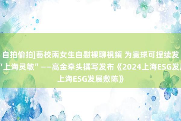 自拍偷拍]藝校兩女生自慰裸聊視頻 为寰球可捏续发展孝敬“上海灵敏”——高金牵头撰写发布《2024上海ESG发展敷陈》