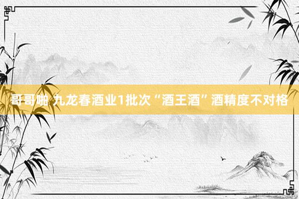 哥哥啪 九龙春酒业1批次“酒王酒”酒精度不对格