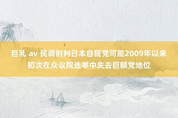 巨乳 av 民调剖判日本自民党可能2009年以来初次在众议院选举中失去巨额党地位
