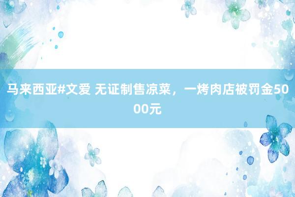 马来西亚#文爱 无证制售凉菜，一烤肉店被罚金5000元