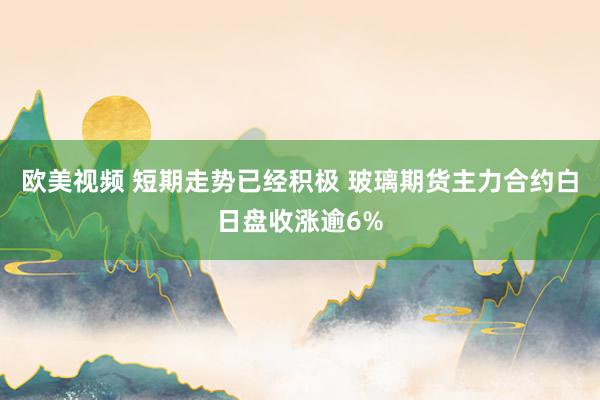 欧美视频 短期走势已经积极 玻璃期货主力合约白日盘收涨逾6%