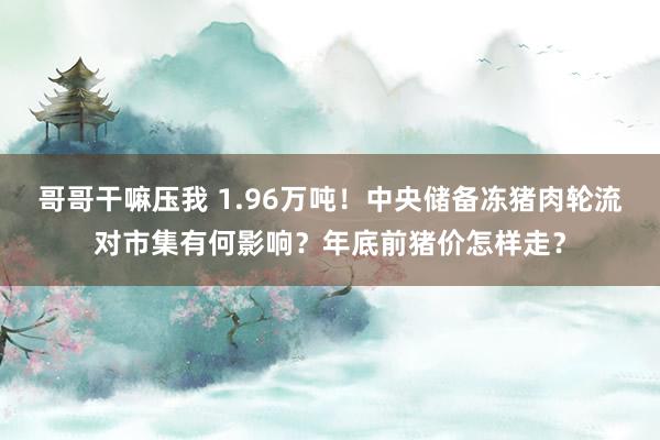 哥哥干嘛压我 1.96万吨！中央储备冻猪肉轮流对市集有何影响？年底前猪价怎样走？