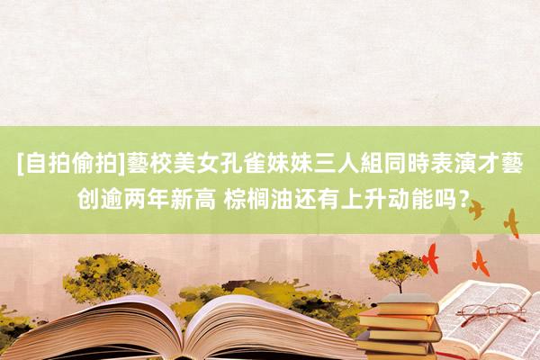 [自拍偷拍]藝校美女孔雀妹妹三人組同時表演才藝 创逾两年新高 棕榈油还有上升动能吗？