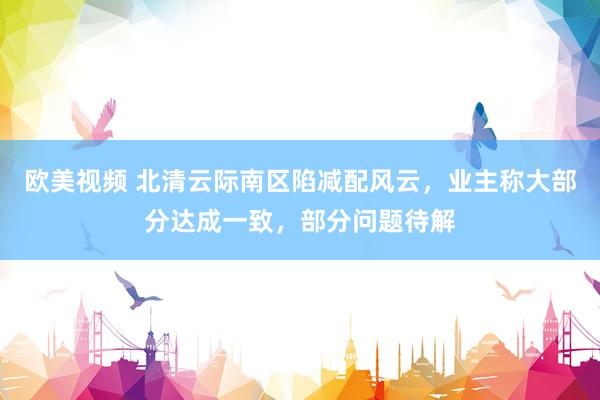 欧美视频 北清云际南区陷减配风云，业主称大部分达成一致，部分问题待解