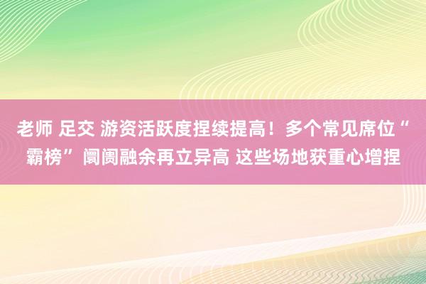 老师 足交 游资活跃度捏续提高！多个常见席位“霸榜” 阛阓融余再立异高 这些场地获重心增捏