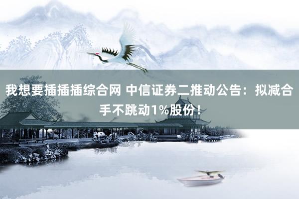 我想要插插插综合网 中信证券二推动公告：拟减合手不跳动1%股份！