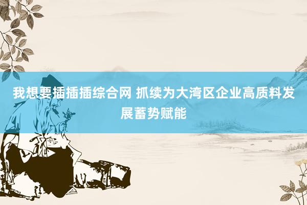 我想要插插插综合网 抓续为大湾区企业高质料发展蓄势赋能