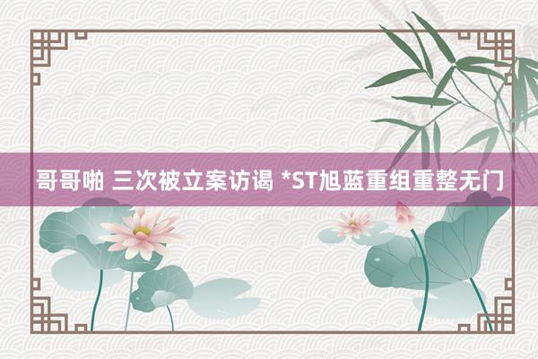 哥哥啪 三次被立案访谒 *ST旭蓝重组重整无门