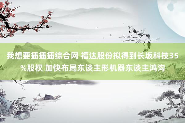 我想要插插插综合网 福达股份拟得到长坂科技35%股权 加快布局东谈主形机器东谈主鸿沟
