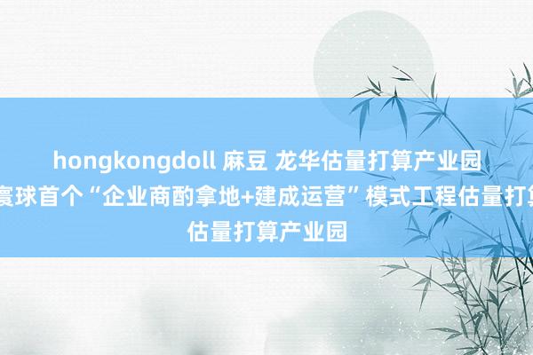 hongkongdoll 麻豆 龙华估量打算产业园开园 为寰球首个“企业商酌拿地+建成运营”模式工程估量打算产业园