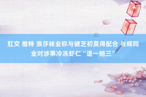 肛交 推特 浪莎袜业称与健芝初莫得配合 与辉同业对涉事冷冻虾仁“退一赔三”
