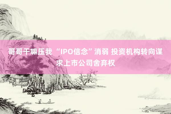 哥哥干嘛压我 “IPO信念”消弱 投资机构转向谋求上市公司舍弃权