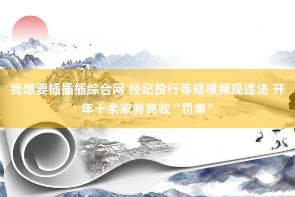我想要插插插综合网 经纪投行等规模频现违法 开年十余家券商收“罚单”