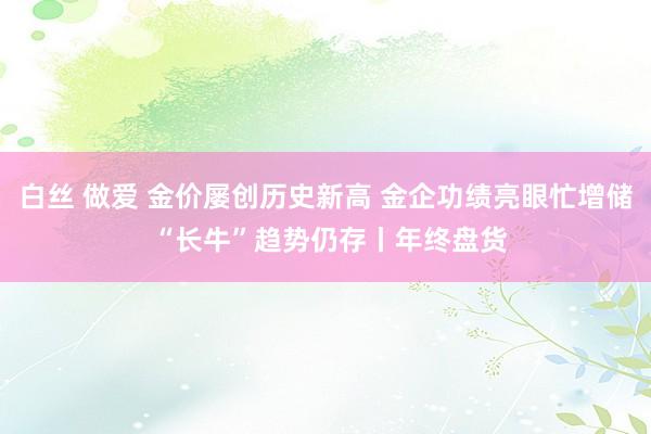 白丝 做爱 金价屡创历史新高 金企功绩亮眼忙增储 “长牛”趋势仍存丨年终盘货