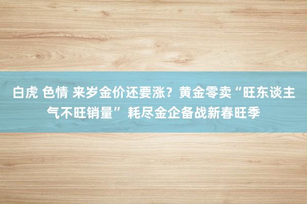 白虎 色情 来岁金价还要涨？黄金零卖“旺东谈主气不旺销量” 耗尽金企备战新春旺季