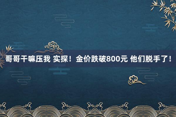 哥哥干嘛压我 实探！金价跌破800元 他们脱手了！
