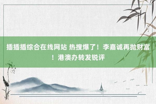 插插插综合在线网站 热搜爆了！李嘉诚再抛财富！港澳办转发锐评