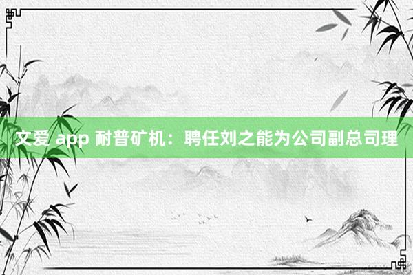 文爱 app 耐普矿机：聘任刘之能为公司副总司理