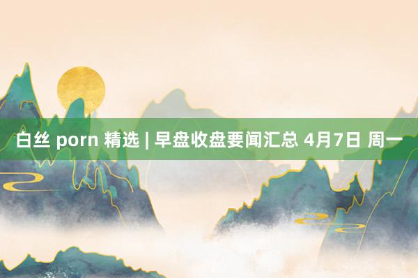 白丝 porn 精选 | 早盘收盘要闻汇总 4月7日 周一